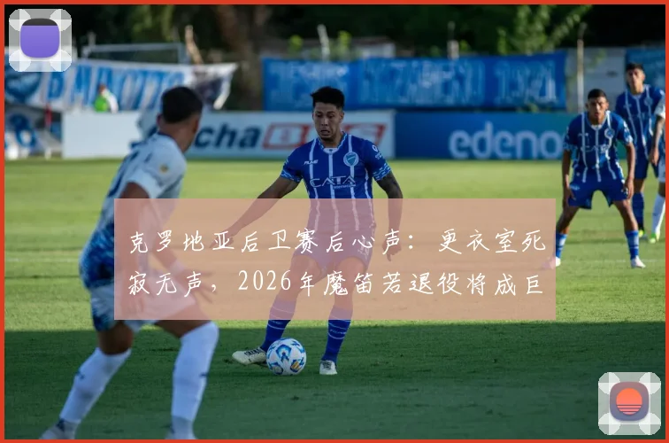 克罗地亚后卫赛后心声:更衣室死寂无声,2026年魔笛若退役将成巨大遗憾