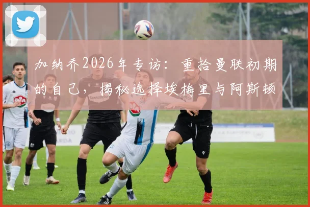 加纳乔2026年专访：重拾曼联初期的自己，揭秘选择埃梅里与阿斯顿维拉的真实原因