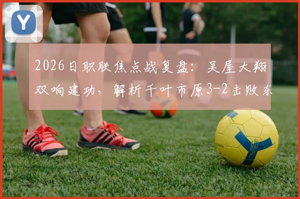 2026日职联焦点战复盘：吴屋大翔双响建功，解析千叶市原3-2击败东京绿茵关键点与球员表现