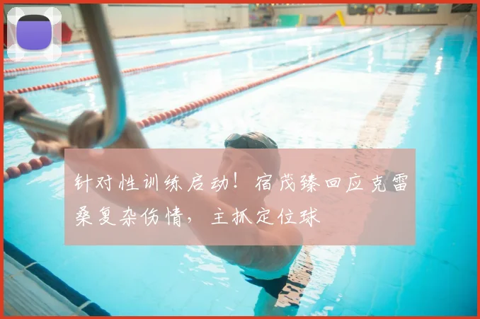 针对性训练启动!宿茂臻回应克雷桑复杂伤情,主抓定位球