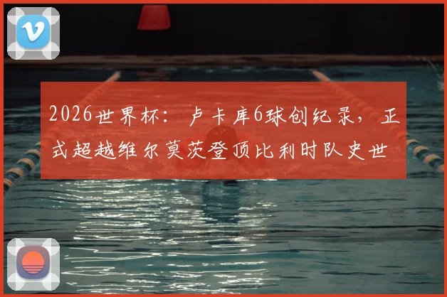 2026世界杯：卢卡库6球创纪录，正式超越维尔莫茨登顶比利时队史世界杯射手王宝座