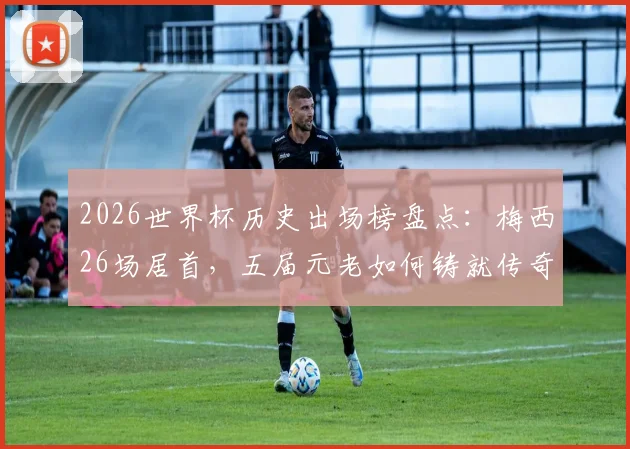 2026世界杯历史出场榜盘点：梅西26场居首，五届元老如何铸就传奇纪录？