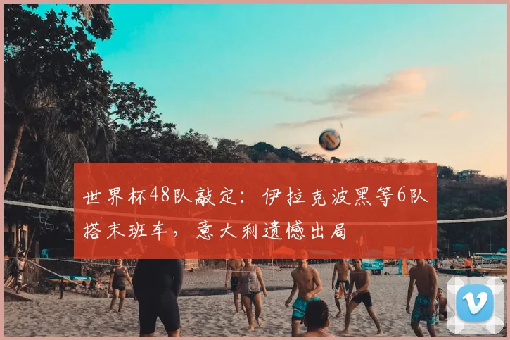 世界杯48队敲定：伊拉克波黑等6队搭末班车，意大利遗憾出局