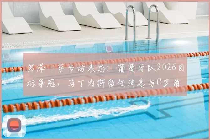若泽·萨专访表态：葡萄牙队2026目标争冠，马丁内斯留任消息与C罗角色成焦点