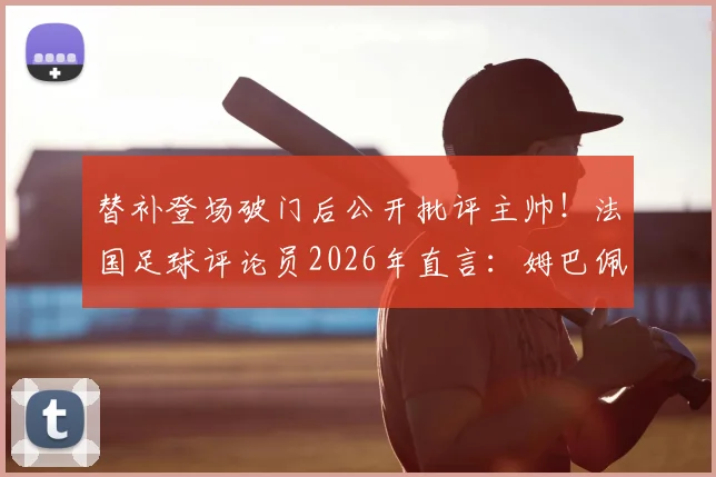 替补登场破门后公开批评主帅!法国足球评论员2026年直言:姆巴佩该管好自己嘴巴