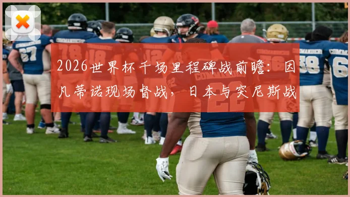 2026世界杯千场里程碑战前瞻:因凡蒂诺现场督战,日本与突尼斯战术解析及观赛指南