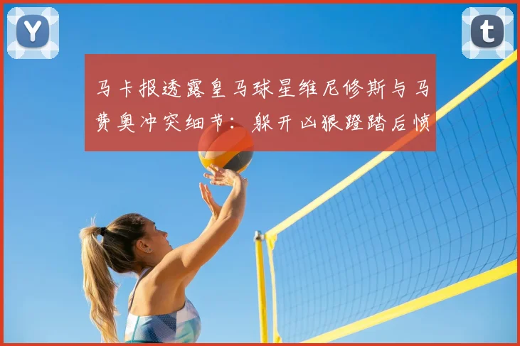马卡报透露皇马球星维尼修斯与马费奥冲突细节：躲开凶狠蹬踏后愤怒放话