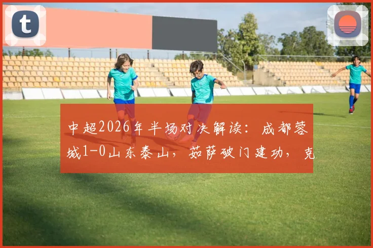 中超2026年半场对决解读：成都蓉城1-0山东泰山，茹萨破门建功，克雷桑意外伤退成焦点
