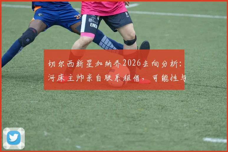 切尔西新星加纳乔2026去向分析：河床主帅亲自联系租借，可能性与前景如何？