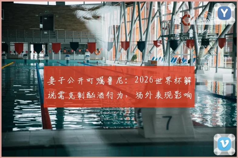 妻子公开叮嘱鲁尼：2026世界杯解说需克制酗酒行为，场外表现影响专业形象解析