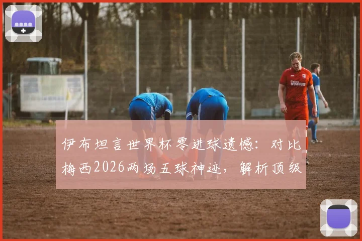 伊布坦言世界杯零进球遗憾:对比梅西2026两场五球神迹,解析顶级前锋大赛命运的差异