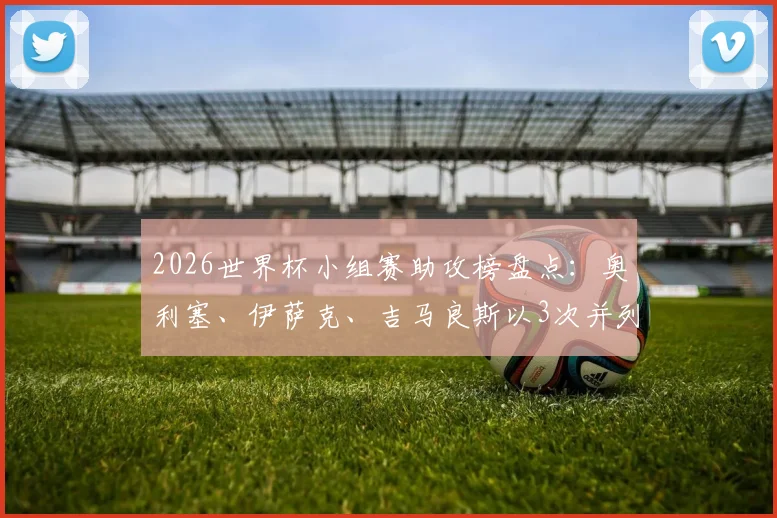 2026世界杯小组赛助攻榜盘点：奥利塞、伊萨克、吉马良斯以3次并列榜首，附球员技术特点解析