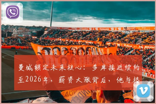 曼城锁定未来核心：多库接近续约至2026年，薪资大涨背后，他与格拉利什的位置竞争分析