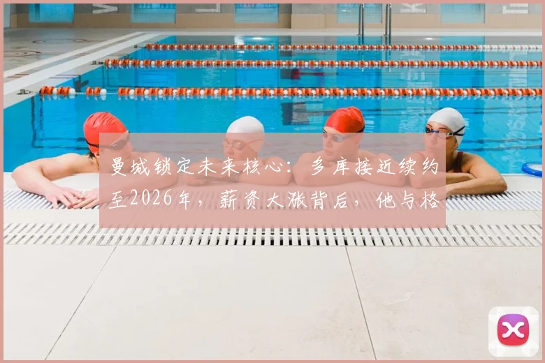 曼城锁定未来核心：多库接近续约至2026年，薪资大涨背后，他与格拉利什的位置竞争分析