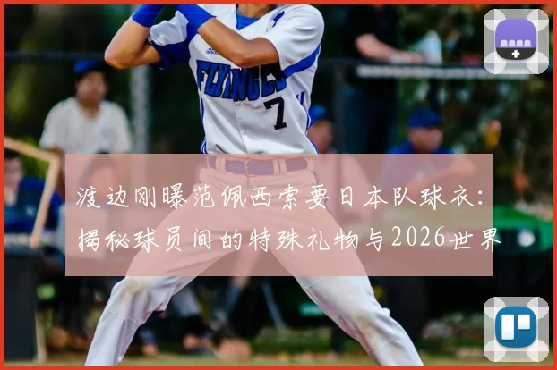 渡边刚曝范佩西索要日本队球衣：揭秘球员间的特殊礼物与2026世界杯球衣收藏文化