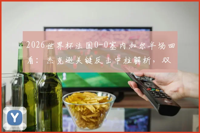 2026世界杯法国0-0塞内加尔半场回看：杰克逊关键反击中柱解析，双方攻防战术全复盘