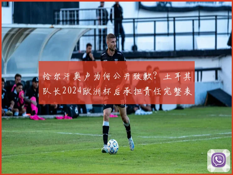 恰尔汗奥卢为何公开致歉？土耳其队长2024欧洲杯后承担责任完整表态，事件影响深度解读