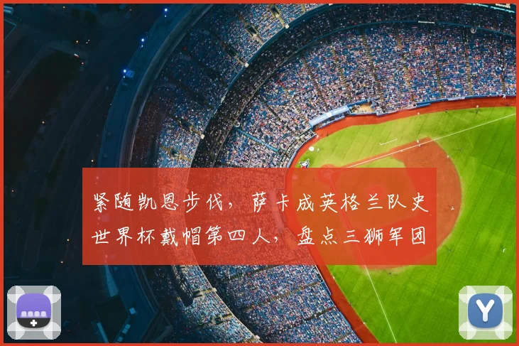 紧随凯恩步伐，萨卡成英格兰队史世界杯戴帽第四人，盘点三狮军团传奇射手与2026展望