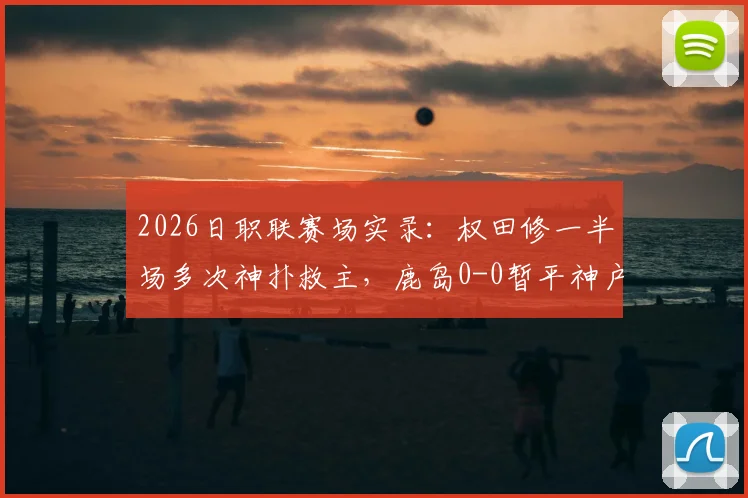 2026日职联赛场实录：权田修一半场多次神扑救主，鹿岛0-0暂平神户，总比分0-5落后局面解析