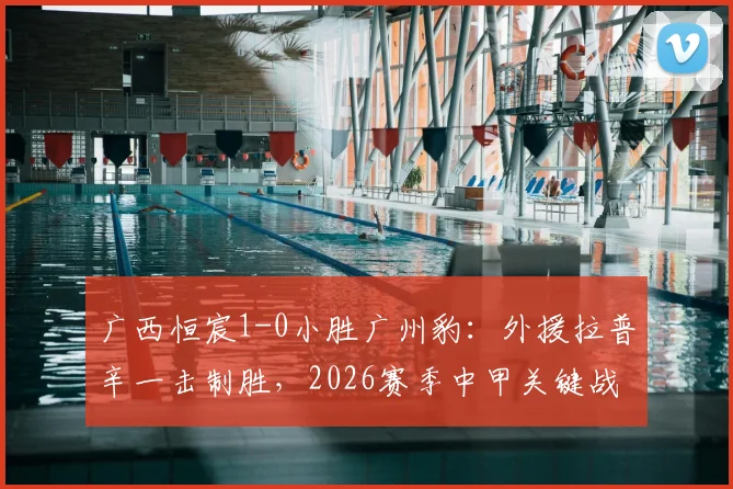 广西恒宸1-0小胜广州豹：外援拉普辛一击制胜，2026赛季中甲关键战报解析