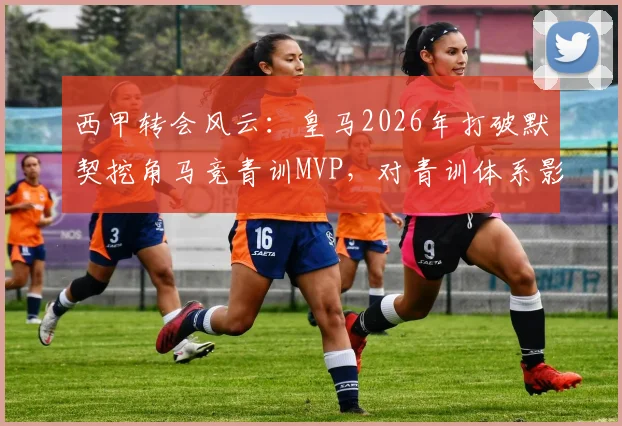 西甲转会风云：皇马2026年打破默契挖角马竞青训MVP，对青训体系影响几何？