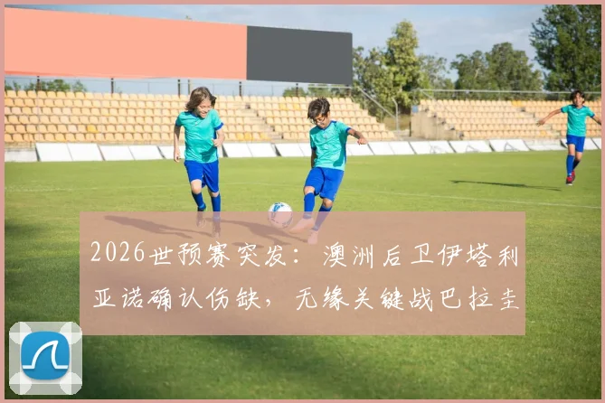 2026世预赛突发：澳洲后卫伊塔利亚诺确认伤缺，无缘关键战巴拉圭，球队后防危机与战术调整方案分析