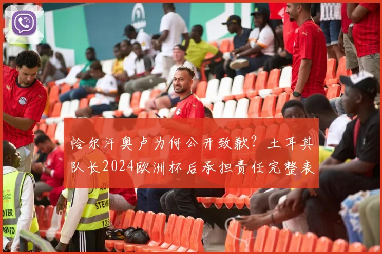 恰尔汗奥卢为何公开致歉？土耳其队长2024欧洲杯后承担责任完整表态，事件影响深度解读