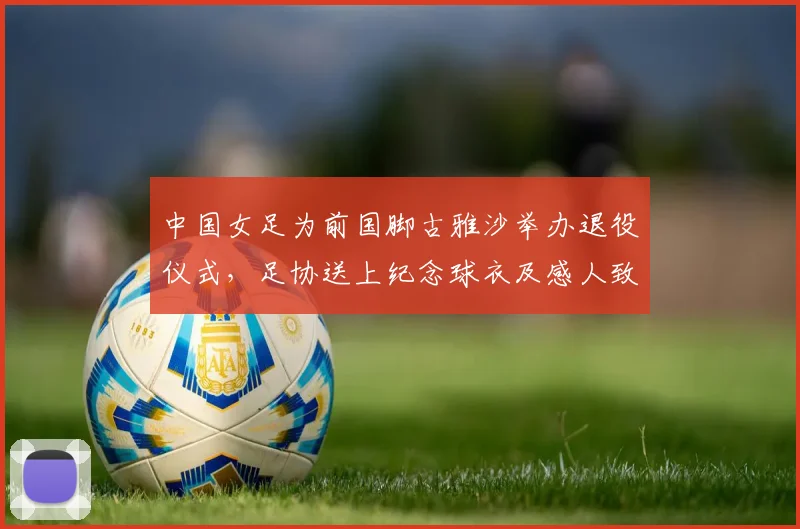 中国女足为前国脚古雅沙举办退役仪式，足协送上纪念球衣及感人致敬，回顾她的国家队生涯与荣耀时刻