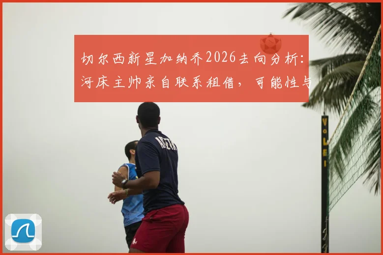 切尔西新星加纳乔2026去向分析：河床主帅亲自联系租借，可能性与前景如何？