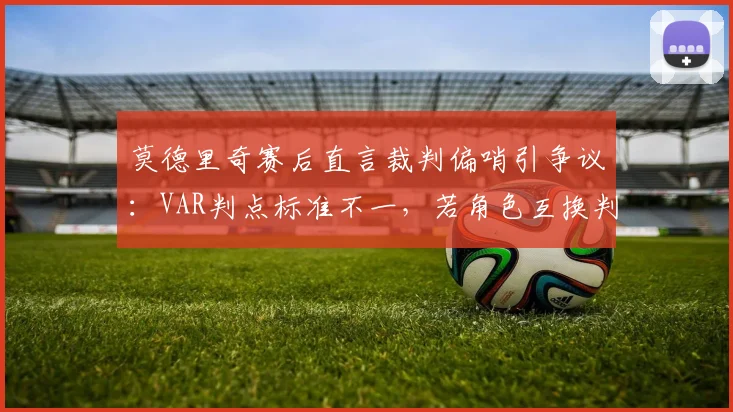 莫德里奇赛后直言裁判偏哨引争议：VAR判点标准不一，若角色互换判罚会不同吗？