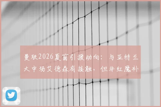 曼联2026夏窗引援动向：与亚特兰大中场艾德森有接触，但非红魔补强首选，更优先目标是谁？