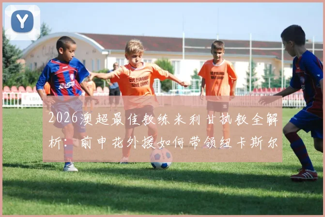 2026澳超最佳教练米利甘执教全解析:前申花外援如何带领纽卡斯尔喷气机队登顶常规赛冠军