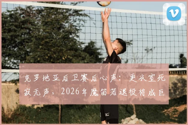 克罗地亚后卫赛后心声：更衣室死寂无声，2026年魔笛若退役将成巨大遗憾