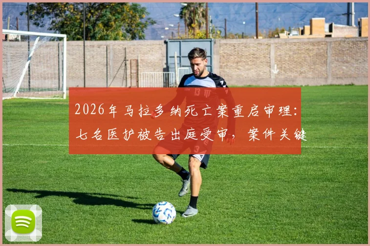 2026年马拉多纳死亡案重启审理：七名医护被告出庭受审，案件关键时间线与最新进展梳理
