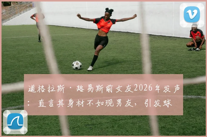 道格拉斯·路易斯前女友2026年发声：直言其身材不如现男友，引发球迷热议与身材管理讨论