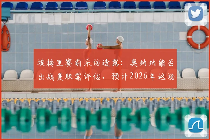 埃梅里赛前采访透露:奥纳纳能否出战曼联需评估,预计2026年这场对决将异常胶着