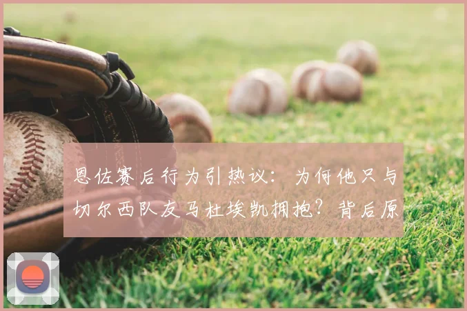 恩佐赛后行为引热议：为何他只与切尔西队友马杜埃凯拥抱？背后原因深度剖析