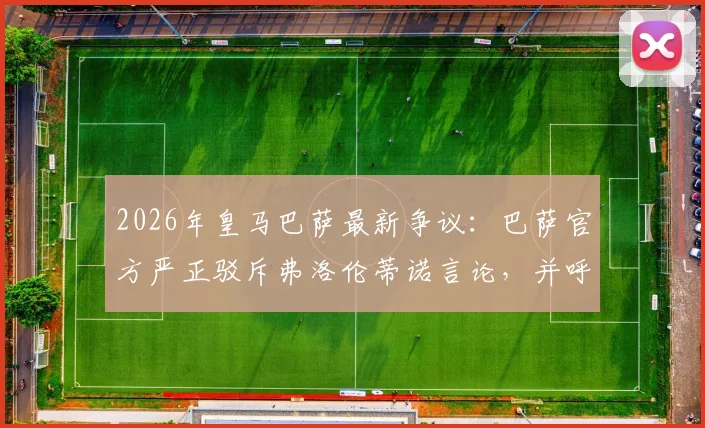 2026年皇马巴萨最新争议：巴萨官方严正驳斥弗洛伦蒂诺言论，并呼吁对皇马主席采取行动的具体内容是什么？