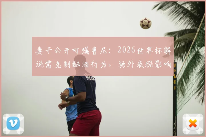 妻子公开叮嘱鲁尼:2026世界杯解说需克制酗酒行为,场外表现影响专业形象解析