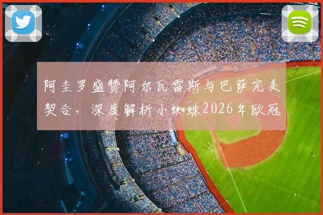 阿圭罗盛赞阿尔瓦雷斯与巴萨完美契合,深度解析小蜘蛛2026年欧冠夺冠前景与战术适配性