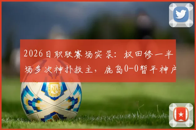 2026日职联赛场实录:权田修一半场多次神扑救主,鹿岛0-0暂平神户,总比分0-5落后局面解析