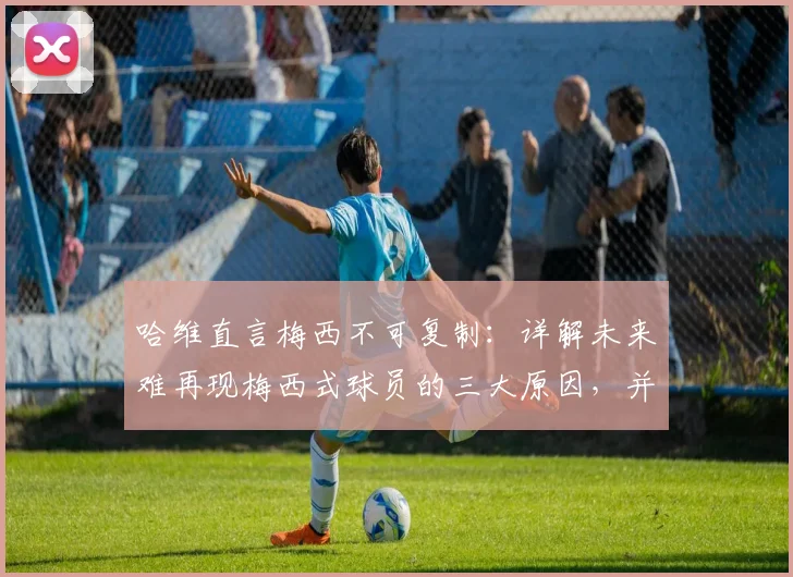 哈维直言梅西不可复制：详解未来难再现梅西式球员的三大原因，并首度回应金球奖之争传闻