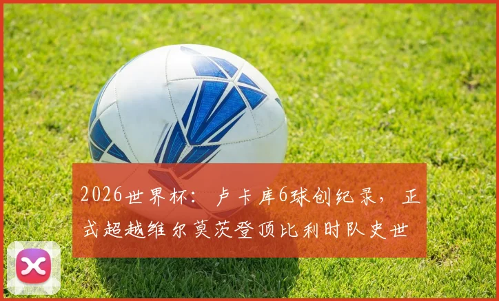 2026世界杯：卢卡库6球创纪录，正式超越维尔莫茨登顶比利时队史世界杯射手王宝座