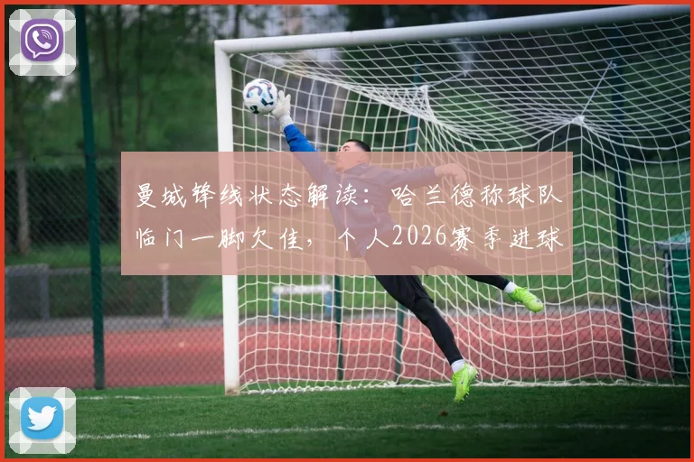 曼城锋线状态解读:哈兰德称球队临门一脚欠佳,个人2026赛季进球数据对比上季有增,坦言表现不算差
