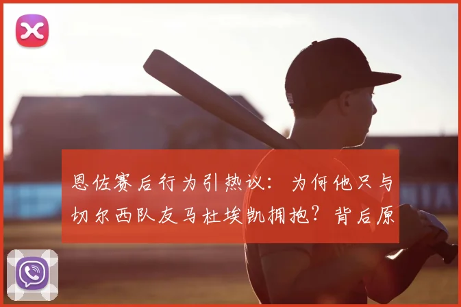 恩佐赛后行为引热议：为何他只与切尔西队友马杜埃凯拥抱？背后原因深度剖析