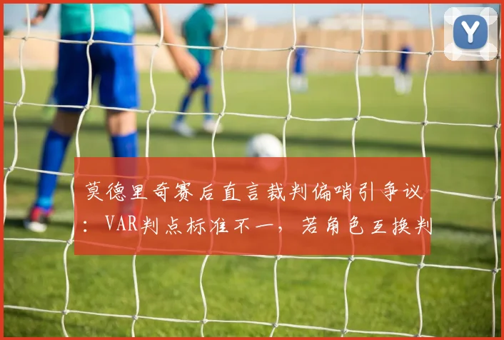 莫德里奇赛后直言裁判偏哨引争议:VAR判点标准不一,若角色互换判罚会不同吗?