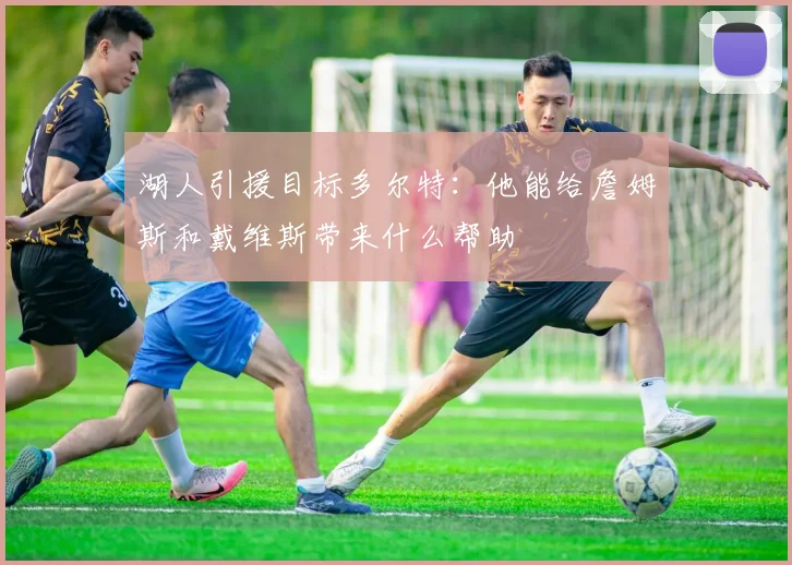 湖人引援目标多尔特:他能给詹姆斯和戴维斯带来什么帮助