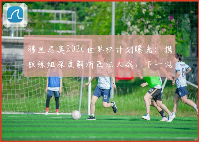 穆里尼奥2026世界杯计划曝光:携教练组深度解析西法大战,下一站瞄准国家队帅位?