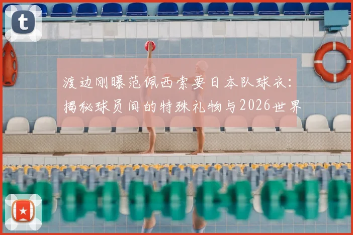 渡边刚曝范佩西索要日本队球衣:揭秘球员间的特殊礼物与2026世界杯球衣收藏文化