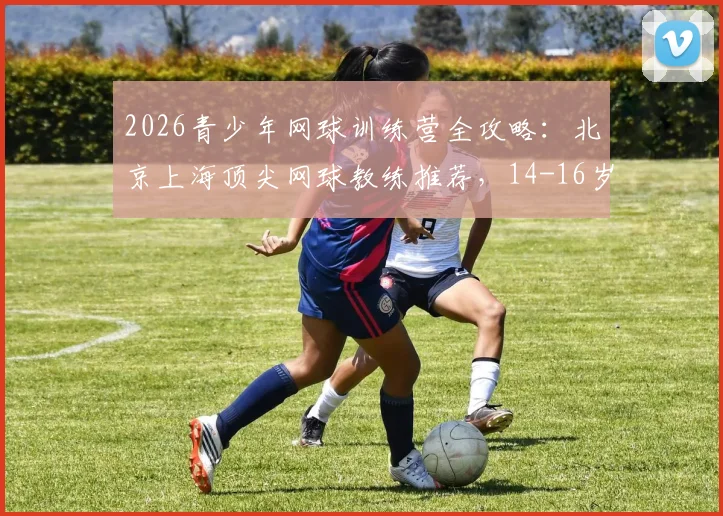 2026青少年网球训练营全攻略：北京上海顶尖网球教练推荐，14-16岁进阶训练计划与机构精选